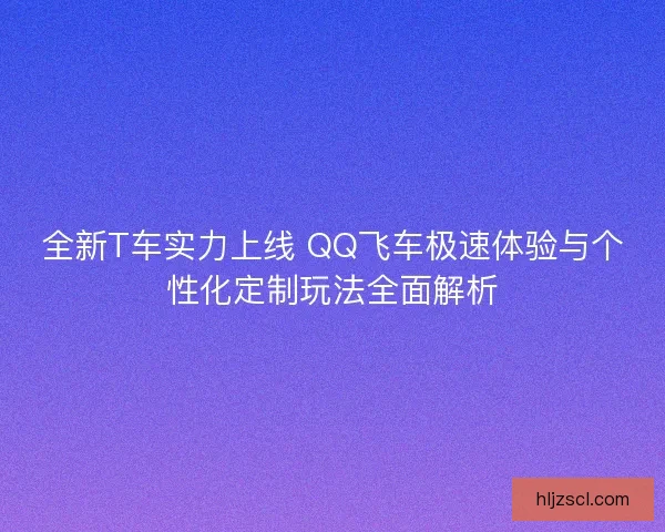 全新T车实力上线 QQ飞车极速体验与个性化定制玩法全面解析