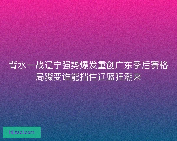 背水一战辽宁强势爆发重创广东季后赛格局骤变谁能挡住辽篮狂潮来