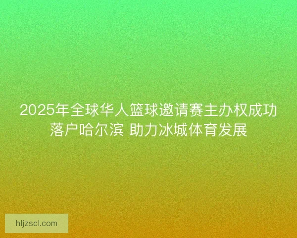 2025年全球华人篮球邀请赛主办权成功落户哈尔滨 助力冰城体育发展
