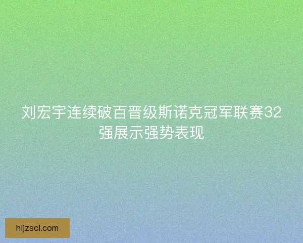 刘宏宇连续破百晋级斯诺克冠军联赛32强展示强势表现
