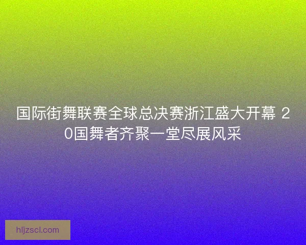 国际街舞联赛全球总决赛浙江盛大开幕 20国舞者齐聚一堂尽展风采
